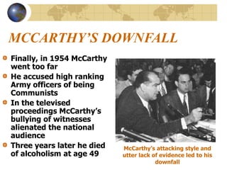 MCCARTHY’S DOWNFALL
Finally, in 1954 McCarthy
went too far
He accused high ranking
Army officers of being
Communists
In the televised
proceedings McCarthy’s
bullying of witnesses
alienated the national
audience
Three years later he died
of alcoholism at age 49
McCarthy’s attacking style and
utter lack of evidence led to his
downfall
 