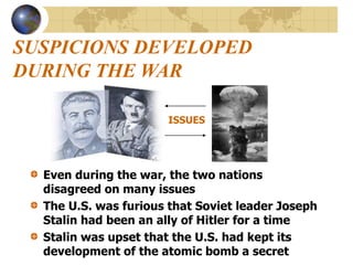 SUSPICIONS DEVELOPED
DURING THE WAR
Even during the war, the two nations
disagreed on many issues
The U.S. was furious that Soviet leader Joseph
Stalin had been an ally of Hitler for a time
Stalin was upset that the U.S. had kept its
development of the atomic bomb a secret
ISSUES
 