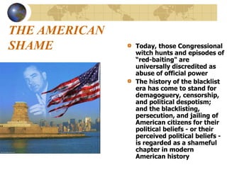 THE AMERICAN
SHAME Today, those Congressional
witch hunts and episodes of
“red-baiting" are
universally discredited as
abuse of official power
The history of the blacklist
era has come to stand for
demagoguery, censorship,
and political despotism;
and the blacklisting,
persecution, and jailing of
American citizens for their
political beliefs - or their
perceived political beliefs -
is regarded as a shameful
chapter in modern
American history
 