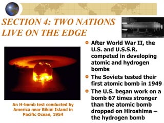 SECTION 4: TWO NATIONS
LIVE ON THE EDGE
After World War II, the
U.S. and U.S.S.R.
competed in developing
atomic and hydrogen
bombs
The Soviets tested their
first atomic bomb in 1949
The U.S. began work on a
bomb 67 times stronger
than the atomic bomb
dropped on Hiroshima –
the hydrogen bomb
An H-bomb test conducted by
America near Bikini Island in
Pacific Ocean, 1954
 