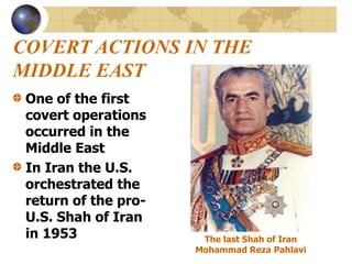 COVERT ACTIONS IN THE
MIDDLE EAST
One of the first
covert operations
occurred in the
Middle East
In Iran the U.S.
orchestrated the
return of the pro-
U.S. Shah of Iran
in 1953 The last Shah of Iran
Mohammad Reza Pahlavi
 