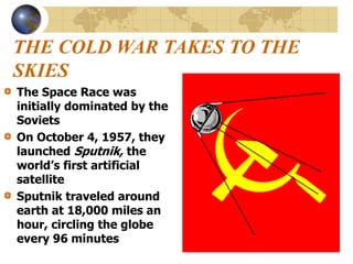 THE COLD WAR TAKES TO THE
SKIES
The Space Race was
initially dominated by the
Soviets
On October 4, 1957, they
launched Sputnik, the
world’s first artificial
satellite
Sputnik traveled around
earth at 18,000 miles an
hour, circling the globe
every 96 minutes
 