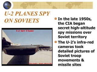 U-2 PLANES SPY
ON SOVIETS In the late 1950s,
the CIA began
secret high-altitude
spy missions over
Soviet territory
The U-2’s infra-red
cameras took
detailed pictures of
Soviet troop
movements &
missile sites
 