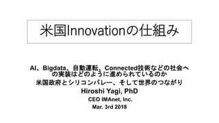 米国Innovationの仕組み
AI、Bigdata、自動運転、Connected技術などの社会へ
の実装はどのように進められているのか
米国政府とシリコンバレー、そして世界のつながり
Hiroshi Yagi, PhD
CEO IMAnet, Inc.
Mar. 3rd 2018
 