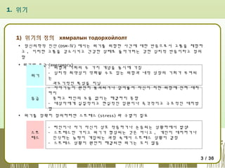 1. 위기

1) 위기의 정의 хямралын тодорхойлолт
▪ 정신의학적 진단 (DSM-Ⅳ) 에서는 위기를 위험한 사건에 대한 반응으로서 고통을 체험하
고 , 이러한 고통을 감소시키고 건강한 상태로 돌아가려는 강한 심리적 반응이라고 정의
함
▪ 위기와 응급 (emergency)
- 위험과 기회의 두 가지 개념을 동시에 가짐
- 심리적 취약성이 악화될 수도 있는 위험과 내적 성장의 기회가 부여되
위기
는
과도기적인 특성을 지님
- 자아기능이 완전히 붕괴되거나 얼어붙어 자신이 처한 위험에 전혀 대처
하지
못하고 타인의 도움 없이는 해결하지 못함
응급
- 대상자에게 실질적이고 현실적인 입원이나 즉각적이고 구조적인 대처방
법
▪ 위기를 정확히 정의하려면 스트레스 (stress) 와 구별이 필요

스트
레스

- 타인이나 자기 자신이 상호 적응하거나 순응되는 상황하에서 발생
- 스트레스만 가지고 위기가 형성되는 것은 아니고 , 개인이 대처하거나
인식하는 능력이 개입되는 과정 속에서 스트레스 상황이 결정
- 스트레스 상황이 원만히 해결되면 위기는 오지 않음
3 / 36

 