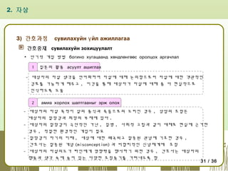 2. 자살

3) 간호과정

сувилахуйн ү йл ажиллагаа

간호중재 сувилахуйн зохицуулалт
▪ 단기적 개입 방법 богино хугацаанд хөндлөнгөөс оролцох аргачлал
1

질문의 활용 асуулт ашиглах

- 대상자의 자살 생각을 언어화하여 자살에 대해 논의함으로써 자살에 대한 객관적인
검토를 가능하게 해주고 , 이것을 통해 대상자가 자살에 대해 좀 더 현실적으로
인식하도록 도움
2

амиа хорлох шалтгааныг эрж олох

- 대상자의 자살 목적이 살의 종식과 죽음으로의 도피인 경우 , 상담의 초점은
대상자의 절망감과 희망의 부재에 있다 .
- 대상자의 절망감이 극단적인 가난 , 질병 , 사회적 고립과 같이 대체로 현실에 근거한
경우 , 적절한 환경적인 개입이 필요
- 절망감이 자기의 미래 , 세상에 대한 왜곡되고 잘못된 관념에 기초한 경우 ,
간호사는 잘못된 개념 (misconception) 과 비합리적인 신념체계에 초점
- 대상자의 자살의도가 타인에게 영향력을 행사하기 위한 경우 , 간호사는 대상자의
행동과 생각 속에 숨어 있는 다양한 조정동기를 가려내도록 함
31 / 36

 