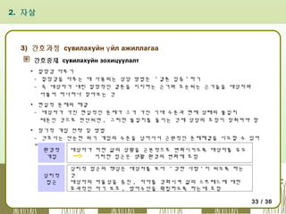 2. 자살

3) 간호과정 сувилахуйн ү йл ажиллагаа
간호중재 сувилахуйн зохицуулалт
▪ 절망감 다루기
- 절망감을 다루는 데 사용되는 상담 방법은 ' 결론 입증 ' 하기
- 즉 대상자가 내린 절망적인 결론을 지지하는 근거와 모순되는 근거들을 대상자와
더불어 하나하나 찾아보는 것
▪ 현실적 문제의 해결
- 대상자가 가진 현실적인 문제가 그가 가진 기대 수준과 현재 상태의 불일치
때문인 것으로 판단되면 , 그러한 불일치를 줄이는 것에 상담의 초점이 맞춰져야 함
▪ 장기적 개입 전략 및 방법
- 간호사는 단순한 위기 개입의 수준을 넘어서서 근원적인 문제해결을 시도할 수 있어
야 함
환경적
대상자가 처한 삶의 상황을 근본적으로 변화시키도록 대상자를 유도
개입
이러한 접근은 생활 환경의 변화에 초점
심리적
접근

심리적 접근의 핵심은 대상자를 보다 ' 강한 사람 ' 이 되도록 하는
것
대상자의 자율성을 증진 , 자아를 강화시켜 삶의 스트레스에 대한
효과적인 자기 보호 , 방어수단을 확립하도록 하는데 초점
33 / 36

 