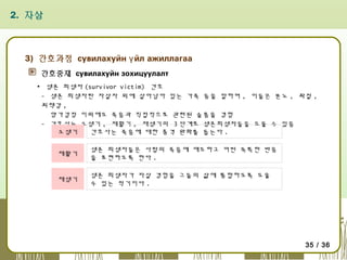2. 자살

3) 간호과정 сувилахуйн ү йл ажиллагаа
간호중재 сувилахуйн зохицуулалт
▪ 생존 희생자 (survivor victim) 간호
- 생존 희생자란 자살자 외에 살아남아 있는 가족 등을 말하며 , 이들은 분노 , 좌절 ,
죄책감 ,
양가감정 이외에도 죽음과 직접적으로 관련된 슬픔을 경험
- 간호사는 소생기 , 재활기 , 재생기의 3 단계로 생존희생자들을 도울 수 있음
소생기
간호사는 죽음에 대한 충격 완화를 돕는다 .
재활기

생존 희생자들은 사람의 죽음에 애도하고 어떤 독특한 반응
을 표현하도록 한다 .

재생기

생존 희생자가 자살 경험을 그들의 삶에 통합하도록 도울
수 있는 적기이다 .

35 / 36

 