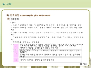 2. 자살

3) 간호과정 сувилахуйн ү йл ажиллагаа
간호중재
▪ 평가
- 우선 자살위험성이 있을 때 입원치료를 할 것인가 , 통원치료를 할 것인가를 결정
- 주변에 도와주는 사람이 없고 , 충동적 행위나 자살계획 같은 것이 있을 때는 입원
치료
- 입원 치료 시에는 24 시간 전문가가 있어야 하며 , 자살 위험이 심각한 정도라면 환
자나
가족의 동의 없이 강제입원을 권고해야 하고 , 통원 치료를 하는 경우는 집이나 직장
의
전화번호를 적어 놓는 것이 좋음
- 위험한 징후가 보이나 환자가 입원을 거부할 경우는 가족에게 24 시간 잘 간호하도록
스트레스에 대처하는 개인적 특성을 평가하는 것으로 과거 스트레스
1
대처로서 자살을 생각한 일이 있었는지의 여부
책임을 지우는 것이 바람직
환자의 불안 , 피로감 , 식욕부진 , 불면 등이 우울증으로 인한 것인지
- 자살의 평가단계
신체적
2
문제인지의 여부를 평가하여 환자와의 접촉을 통해 " 낌새 " 를 알아차려
야 함
3

과거에 자살미수 경력이 있으면 집중관찰
36 / 36

 