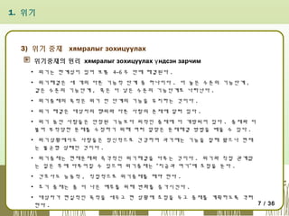 1. 위기

3) 위기 중재 хямралыг зохицуулах
위기중재의 원리 хямралыг зохицуулах ү ндсэн зарчим
▪ 위기는 한계성이 있어 보통 4~6 주 안에 해결된다 .
▪ 위기해결은 세 개의 다른 기능적 단계 중 하나이다 . 더 높은 수준의 기능단계 ,
같은 수준의 기능단계 , 혹은 더 낮은 수준의 기능단계로 나타난다 .
▪ 위기중재의 목적은 위기 전 단계의 기능을 유지하는 것이다 .
▪ 위기 해결은 대상자의 행위와 다른 사람의 존재에 달려 있다 .
▪ 위기 동안 사람들은 안정된 기능보다 외적인 중재에 더 개방되어 있다 . 중재와 더
불어 부적당한 문제를 수정하기 위해 여러 알맞은 문제해결 방법을 배울 수 있다 .
▪ 위기상황에서도 사람들은 정신적으로 건강하며 과거에는 기능을 잘해 왔으나 현재
는 불균형 상태인 것이다 .
▪ 위기중재는 현재문제와 즉각적인 위기해결을 다루는 것이다 . 위기와 직접 관계없
는 일은 후에 다루어질 수 있으며 위기중재는 “지금과 여기”에 초점을 둔다 .
▪ 간호사도 능동적 , 직접적으로 위기중재를 해야 한다 .
▪ 초기 중재는 좀 더 나은 예후를 위해 변화를 증가시킨다 .
▪ 대상자가 현실적인 목적을 세우고 현 상황에 초점을 두고 중재를 계획하도록 격려
7 / 36
한다 .

 