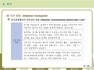 1. 위기

3) 위기 중재 хямралыг зохицуулах
위기중재에서의 간호사의 역할 хямралыг зохицуулахад сувилагчийн үү рэг
위기를 효율적으로 중재하기 위해 평온함과 공감을 보여주어야 하며
비판하지 말아야 하고 다양한 문화에 대해서도 알아야 함
중재자는 위기를 중재할 때보다 자신있고 적극적인 태도가 필요 ,
경우에 따라서는 지시적인 역할도 기꺼이 해야 하고 무엇보다도 대
상자를 성장 가능한 존재로 받아들여야 함
간호사의
역할

간호사는 위기중재가 필요한 다양한 현장에서 활동 - 일반병동에서
의 입원 , 질병 , 죽음 등의 상황 위기 . 산모 , 아동 , 사춘기 ,
노인 현장에서의 성숙위기
간호사는 위기중재에 일차 치료자의 역할을 하며 좀더 직접적으로
위기중재과정에 관여함 . 위기팀의 구성원은 간호학 , 의학 , 심리
학 , 사회복지학 , 신학 등 여러 전문분야로 구성

8 / 36

 