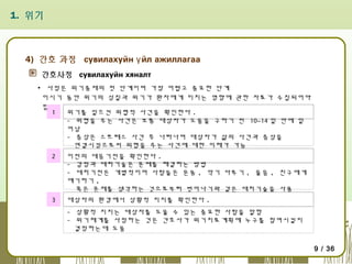 1. 위기

4) 간호 과정 сувилахуйн ү йл ажиллагаа
간호사정 сувилахуйн хяналт
▪ 사정은 위기중재의 첫 단계이며 가장 어렵고 중요한 단계
이시기 동안 위기의 성질과 위기가 환자에게 미치는 영향에 관한 자료가 수집되어야
함
1
위기를 일으킨 위협적 사건을 확인한다 .
- 위협을 주는 사건은 보통 대상자가 도움을 구하기 전 10~14 일 안에 일
어남
- 증상은 스트레스 사건 후 나타나며 대상자가 삶의 사건과 증상을
연결시킴으로써 위협을 주는 사건에 대한 이해가 가능
2

이전의 대응기전을 확인한다 .
- 감정과 대처기술은 문제를 해결하는 방법
- 대처기전은 개별적이며 사람들은 운동 , 악기 다루기 , 울음 , 친구에게
얘기하기 ,
혹은 문제를 생각하는 것으로부터 벗어나기와 같은 대처기술을 사용 .

3

대상자의 환경에서 상황적 지지를 확인한다 .
- 상황적 지지는 대상자를 도울 수 있는 중요한 사람을 말함
- 위기체계를 사정하는 것은 간호사가 위기치료계획에 누구를 참여시킬지
결정하는데 도움
9 / 36

 
