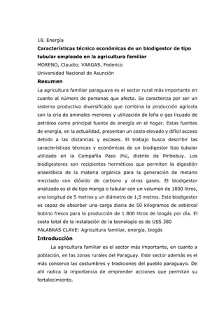 18. Energía
Características técnico económicas de un biodigestor de tipo
tubular empleado en la agricultura familiar
MORENO, Claudio; VARGAS, Federico
Universidad Nacional de Asunción
Resumen
La agricultura familiar paraguaya es el sector rural más importante en
cuanto al número de personas que afecta. Se caracteriza por ser un
sistema productivo diversificado que combina la producción agrícola
con la cría de animales menores y utilización de leña o gas licuado de
petróleo como principal fuente de energía en el hogar. Estas fuentes
de energía, en la actualidad, presentan un costo elevado y difícil acceso
debido a las distancias y escases. El trabajo busca describir las
características técnicas y económicas de un biodigestor tipo tubular
utilizado en la Compañía Paso Jhú, distrito de Piribebuy. Los
biodigestores son recipientes herméticos que permiten la digestión
anaeróbica de la materia orgánica para la generación de metano
mezclado con dióxido de carbono y otros gases. El biodigestor
analizado es el de tipo manga o tubular con un volumen de 1800 litros,
una longitud de 5 metros y un diámetro de 1,5 metros. Este biodigestor
es capaz de absorber una carga diaria de 50 kilogramos de estiércol
bobino fresco para la producción de 1.800 litros de biogás por día. El
costo total de la instalación de la tecnología es de U$S 380
PALABRAS CLAVE: Agricultura familiar, energía, biogás
Introducción
La agricultura familiar es el sector más importante, en cuanto a
población, en las zonas rurales del Paraguay. Este sector además es el
más conserva las costumbres y tradiciones del pueblo paraguayo. De
ahí radica la importancia de emprender acciones que permitan su
fortalecimiento.
 