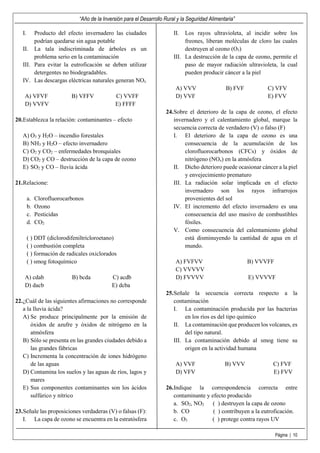 “Año de la Inversión para el Desarrollo Rural y la Seguridad Alimentaria”
Página | 10
I. Producto del efecto invernadero las ciudades
podrían quedarse sin agua potable
II. La tala indiscriminada de árboles es un
problema serio en la contaminación
III. Para evitar la eutroficación se deben utilizar
detergentes no biodegradables.
IV. Las descargas eléctricas naturales generan NOx
A) VFVF B) VFFV C) VVFF
D) VVFV E) FFFF
20.Establezca la relación: contaminantes – efecto
A) O3 y H2O – incendio forestales
B) NH3 y H2O – efecto invernadero
C) O2 y CO2 – enfermedades bronquiales
D) CO2 y CO – destrucción de la capa de ozono
E) SO2 y CO – lluvia ácida
21.Relacione:
a. Clorofluorocarbonos
b. Ozono
c. Pesticidas
d. CO2
( ) DDT (diclorodifeniltricloroetano)
( ) combustión completa
( ) formación de radicales oxiclorados
( ) smog fotoquímico
A) cdab B) bcda C) acdb
D) dacb E) dcba
22.¿Cuál de las siguientes afirmaciones no corresponde
a la lluvia ácida?
A) Se produce principalmente por la emisión de
óxidos de azufre y óxidos de nitrógeno en la
atmósfera
B) Sólo se presenta en las grandes ciudades debido a
las grandes fábricas
C) Incrementa la concentración de iones hidrógeno
de las aguas
D) Contamina los suelos y las aguas de ríos, lagos y
mares
E) Sus componentes contaminantes son los ácidos
sulfúrico y nítrico
23.Señale las proposiciones verdaderas (V) o falsas (F):
I. La capa de ozono se encuentra en la estratósfera
II. Los rayos ultravioleta, al incidir sobre los
freones, liberan moléculas de cloro las cuales
destruyen al ozono (O3)
III. La destrucción de la capa de ozono, permite el
paso de mayor radiación ultravioleta, la cual
pueden producir cáncer a la piel
A) VVV B) FVF C) VFV
D) VVF E) FVV
24.Sobre el deterioro de la capa de ozono, el efecto
invernadero y el calentamiento global, marque la
secuencia correcta de verdadero (V) o falso (F)
I. El deterioro de la capa de ozono es una
consecuencia de la acumulación de los
clorofluorocarbonos (CFCs) y óxidos de
nitrógeno (NOx) en la atmósfera
II. Dicho deterioro puede ocasionar cáncer a la piel
y envejecimiento prematuro
III. La radiación solar implicada en el efecto
invernadero son los rayos infrarrojos
provenientes del sol
IV. El incremento del efecto invernadero es una
consecuencia del uso masivo de combustibles
fósiles.
V. Como consecuencia del calentamiento global
está disminuyendo la cantidad de agua en el
mundo.
A) FVFVV B) VVVFF
C) VVVVV
D) FVVVV E) VVVVF
25.Señale la secuencia correcta respecto a la
contaminación
I. La contaminación producida por las bacterias
en los ríos es del tipo químico
II. La contaminación que producen los volcanes, es
del tipo natural.
III. La contaminación debido al smog tiene su
origen en la actividad humana
A) VVF B) VVV C) FVF
D) VFV E) FVV
26.Indique la correspondencia correcta entre
contaminante y efecto producido
a. SO2, NO2 ( ) destruyen la capa de ozono
b. CO ( ) contribuyen a la eutroficación.
c. O3 ( ) protege contra rayos UV
 