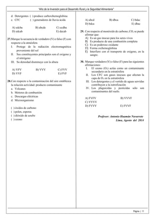 “Año de la Inversión para el Desarrollo Rural y la Seguridad Alimentaria”
Página | 11
d. Detergentes ( ) produce carboxihemoglobina
e. CFC ( ) generadores de lluvia ácida
A) edcba B) abcde C) ecdba
D) edcab E) decab
27.Marque la secuencia de verdadero (V) o falso (F) con
respecto a la atmósfera
I. Protege de la radiación electromagnética
proveniente del sol
II. Sus constituyentes principales son el oxígeno y
el nitrógeno
III. Su densidad disminuye con la altura
A) VFV B) VVV C) FVV
D) VVF E) FVF
28.Con respecto a la contaminación del aire establezca
la relación actividad: producto contaminante
a. Volcanes
b. Motores de combustión
c. Descargas eléctricas
d. Microorganismo
( ) óxidos de carbono
( ) polen, esporas
( ) dióxido de azufre
( ) ozono
A) abcd B) dbca C) bdac
D) bdca E) dbac
29. Con respecto al monóxido de carbono, CO, se puede
afirmar que:
A) Es un gas inocuo para los seres vivos
B) Es producto de una combustión completa
C) Es un poderoso oxidante
D) Forma oxihemoglobina
E) Interfiere con el transporte de oxígeno, en la
sangre.
30. Marque verdadero (V) o falso (F) para las siguientes
afirmaciones:
I. El ozono (O3) actúa como un contaminante
secundario en la estratósfera
II. Los CFC son gases inocuos que afectan la
capa de O3 en la estratósfera
III. Los detergentes y el vertido de aguas servidas
contribuyen a la eutrofización
IV. Los plaguicidas y pesticidas sólo son
contaminantes del suelo.
A) FVFV B) VVVF
C) VVVV
D) FVVV E) FVVF
Profesor: Antonio Huamán Navarrete
Lima, Agosto del 2014
 
