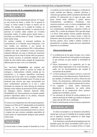 “Año de la Inversión para el Desarrollo Rural y la Seguridad Alimentaria”
Página | 3
Consecuencias de la contaminación del aire
SMOG FOTOQUÍMICO
El smog es un tipo de contaminación del aire. El "smog"
es una mezcla de humo y niebla. Por lo general el
"smog" se forma cuando el humo se mezcla con la
neblina. Por ejemplo, en la ciudad de Londres, en
Inglaterra, casi siempre hay neblina. La mayoría de las
personas en Londres solían calentar sus viviendas
quemando carbón. El carbón genera mucho humo, y
mezclado con neblina forma el "smog". Londres solía
tener mucho smog.
En muchas ciudades el principal problema de
contaminación es el llamado smog fotoquímico. Con
este nombre nos referimos a una mezcla de
contaminantes de origen primario (NOx e hidrocarburos
volátiles) con otros secundarios (ozono, peroxiacilo,
radicales hidroxilo, etc.) que se forman por reacciones
producidas por la luz solar al incidir sobre los primeros.
Esta mezcla oscurece la atmósfera dejando un aire
teñido de color marrón rojizo cargado de componentes
dañinos para los seres vivos y los materiales.
Las reacciones fotoquímicas que originan este
fenómeno suceden cuando la mezcla de óxidos de
nitrógeno e hidrocarburos volátiles emitida por los
automóviles y el oxígeno atmosférico reaccionan,
inducidos por la luz solar, en un complejo sistema de
reacciones que acaba formando ozono. El ozono es una
molécula muy reactiva que sigue reaccionando con
otros contaminantes presentes en el aire y acaba
formando un conjunto de varias decenas de sustancias
distintas como nitratos de peroxiacilo (PAN), peróxido
de hidrógeno (H2O2), radicales hidroxilo (OH),
formaldehido, etc. Estas sustancias, en conjunto, pueden
producir importantes daños en las plantas, irritación
ocular, problemas respiratorios, etc.
El ozono es un componente clave del smog fotoquímico.
Aunque es un filtro de UV indispensable en la atmósfera
superior, es un contaminante indeseable en la
troposfera. Es un gas extremadamente reactivo y tóxico,
y respirar aire que contiene cantidades apreciables de
ozono puede ser especialmente peligroso para quienes
sufren asma.
LLUVIA ÁCIDA
La lluvia ácida se forma cuando la humedad en el aire
se combina con los óxidos de nitrógeno y el dióxido de
azufre emitidos por fábricas, centrales eléctricas y
vehículos que queman carbón o productos derivados del
petróleo. En interacción con el vapor de agua, estos
gases forman ácido sulfúrico y ácidos nítricos
(contaminantes secundarios). Finalmente, estas
sustancias químicas caen a la tierra acompañando a las
precipitaciones, constituyendo la lluvia ácida.
Los contaminantes atmosféricos primarios (óxidos de
azufre, SOx, y óxidos de nitrógeno, NOx) que dan origen
a la lluvia ácida pueden recorrer grandes distancias,
siendo trasladados por los vientos cientos o miles de
kilómetros antes de precipitar en forma de rocío, lluvia,
llovizna, granizo, nieve, niebla o neblina. Cuando la
precipitación se produce, puede provocar importantes
deterioros en el ambiente.
Efectos de la lluvia ácida
La acidificación de las aguas de lagos, ríos y mares
dificulta el desarrollo de vida acuática en estas aguas,
lo que aumenta en gran medida la mortalidad de
peces.
Afecta directamente a la vegetación, por lo que
produce daños importantes en las zonas forestales, y
acaba con los microorganismos que ayudad al
crecimiento de las plantas
La lluvia ácida por su carácter corrosivo, corroe las
construcciones y las infraestructuras. Puede disolver,
por ejemplo, el carbonato de calcio y afectar de esta
forma a los monumentos, edificaciones construidas
con mármol o caliza y alterar la pintura de los carros.
Los vegetales y suelos sufren destrucción,
depredación y degradación, los suelos sufren
alteraciones de su composición físico químico,
pérdida de la fertilidad y erosión
Las emisiones de dióxido de azufre producen en el
espacio partículas de sulfato que reducen en algunas
zonas más del 50% de la visibilidad.
Daña la salud humana (irritan al sistema respiratorio)
EFECTO INVERNADERO
El efecto invernadero es un fenómeno atmosférico
natural que evita que la totalidad de la energía emitida
por la superficie terrestre (radiación en onda larga)
escape al espacio y se pierda.
Este fenómeno es producido principalmente por los
llamados gases del efecto invernadero (GEI) como el
dióxido de carbono (CO2), el metano (CH4) y el vapor
 