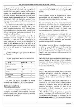 “Año de la Inversión para el Desarrollo Rural y la Seguridad Alimentaria”
Página | 4
de agua principalmente, los cuales al encontrarse en la
atmósfera, absorben la radiación de onda larga (llamada
también infrarroja o calorífica) emitida por la superficie
terrestre. Esta energía de onda larga es atrapada por los
GEI en la atmósfera la cual hace que se caliente hasta
alcanzar una temperatura adecuada para los fenómenos
vitales, razón por la cual el efecto invernadero es un
fenómeno necesario e imprescindible para la existencia
de la vida.
En la llamada “Era Industrial” la gran cantidad de
CO2 que ha producido las industrias por el uso
indiscriminado de combustibles fósiles ha incrementado
en forma alarmante el contenido de este gas y de otros
GEI en la atmósfera, ocasionando un aumento de la
temperatura en la atmósfera.
Esta alteración aparentemente leve de la
temperatura ocasiona estragos en el ciclo de la
naturaleza. Así, entre sus diversas consecuencias, a
mayor temperatura, el hielo de las regiones polares se
funde, lo que ocasiona aumento en el nivel de la
superficie de los mares, disminución de la superficie de
la tierra, y toda cadena de consecuencias quizá
imprevisibles.
¿Cuáles son los gases que producen el efecto
invernadero?
Los gases que producen el efecto invernadero son:
GAS SÍMBOLO %
Dióxido de carbono CO2 50
Metano CH4 19
Clorofluorocarbonos CFCs 17
Ozono O3 8
Óxido nitroso N2O 4
Agua H2O 2
Los gases de efecto invernadero de mayor
influencia en el clima son el CO2 y el vapor de agua.
LA CAPA DE OZONO
El ozono es un compuesto inestable de tres átomos
de oxígeno, el cual actúa como un potente filtro solar
evitando el paso de una pequeña parte de la radiación
ultravioleta (UV) llamada B.
La capa de ozono se encuentra en la estratosfera,
aproximadamente de 15 a 50 Km. sobre la superficie del
planeta.
Los principales agentes de destrucción del ozono
estratosférico, son mayormente el cloro y el bromo
libres, que reaccionan negativamente con ese gas.
Las concentraciones de cloro y bromo naturalmente
presentes en la atmósfera, son escasas especialmente en
la estratosfera y por consiguiente, pobres en la
generación del agujero de ozono, en cuanto a su
extensión y los valores recientemente observados.
El cloro, en las proporciones existentes, debe su
presencia en la atmósfera a causas antropogenias,
especialmente desde la aparición de los
clorofluocarbonos (CFC) sintetizados por el hombre
para diversas aplicaciones industriales.
La forma por la cual se destruye el ozono es bastante
sencilla. La radiación UV arranca el cloro de una
molécula de clorofluorocarbono (CFC). Este átomo de
cloro, al combinarse con una molécula de ozono la
destruye, para luego combinarse con otras moléculas de
ozono y eliminarlas.
El proceso es muy dañino, ya que en promedio un átomo
de cloro es capaz de destruir hasta 100.000 moléculas
de ozono. Este proceso se detiene finalmente cuando
este átomo de cloro se mezcla con algún compuesto
químico que lo neutraliza.
NOTA:
Los CFC son una familia de gases que se emplean en
múltiples aplicaciones, siendo las principales la
industria de la refrigeración y de propelentes de
aerosoles. Están también presentes en aislantes
térmicos.
Los CFC poseen una capacidad de supervivencia en la
atmósfera, de 50 a 100 años. Con el correr de los años
alcanzan la estratosfera donde son disociados por la
radiación ultravioleta, liberando el cloro de su
composición y dando comienzo al proceso de
destrucción del ozono.
Hoy se ha demostrado que la aparición del agujero de
ozono, a comienzos de la primavera austral, sobre la
Antártida está relacionada con la fotoquímica de los
Clorofluorocarbonos (CFCs), componentes químicos
 
