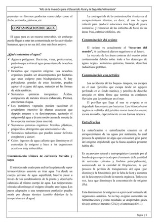 “Año de la Inversión para el Desarrollo Rural y la Seguridad Alimentaria”
Página | 5
presentes en diversos productos comerciales como el
freón, aerosoles, pinturas, etc.
CONTAMINACION DEL AGUA
El agua pura es un recurso renovable, sin embargo
puede llegar a estar tan contaminada por las actividades
humanas, que ya no sea útil, sino más bien nocivo.
¿Qué contamina el agua?
Agentes patógenos: Bacterias, virus, protozoarios,
parásitos que entran al agua proveniente de desechos
orgánicos.
Desechos que requieren oxígeno: Los desechos
orgánicos pueden ser descompuestos por bacterias
que usan oxígeno para biodegradarlos. Si hay
poblaciones grandes de estas bacterias, pueden
agotar el oxígeno del agua, matando así las formas
de vida acuáticas.
Sustancias químicas inorgánicas: Ácidos,
compuestos de metales tóxicos (Mercurio, Plomo),
envenenan el agua.
Los nutrientes vegetales pueden ocasionar el
crecimiento excesivo de plantas acuáticas que
después mueren y se descomponen, agotando el
oxígeno del agua y de este modo causan la muerte de
las especies marinas (zona muerta).
Sustancias químicas orgánicas: Petróleo, plásticos,
plaguicidas, detergentes que amenazan la vida.
Sustancias radiactivas que pueden causar defectos
congénitos y cáncer.
Calor: Ingresos de agua caliente que disminuyen el
contenido de oxígeno y hace a los organismos
acuáticos muy vulnerables.
Contaminación térmica de corrientes fluviales y
lagos
El método más usado para enfriar las plantas de vapor
termoeléctricas consiste en tirar agua fría desde un
cuerpo cercano de agua superficial, hacerlo pasar a
través de los condensadores de la planta y devolverla
calentada al mismo cuerpo de agua. Las temperaturas
elevadas disminuyes el oxígeno disuelto en el agua. Los
peces adaptados a una temperatura particular pueden
morir por choque térmico (cambio drástico de la
temperatura en el agua)
La contrapartida de la contaminación térmica es el
enriquecimiento térmico, es decir, el uso de agua
caliente para producir estaciones más larga de pesca
comercial, y reducción de las cubiertas de hielo en las
áreas frías, calentar edificios, etc.
Contaminación del océano
El océano es actualmente el “basurero del
mundo”, lo cual traerá efectos negativos en el futuro.
La mayoría de las áreas costeras del mundo están
contaminadas debido sobre todo a las descargas de
aguas negras, sustancias químicas, basuras, desechos
radiactivos, petróleo.
Contaminación con petróleo
Los accidentes de los buques- tanques, los escapes
en el mar (petróleo que escapa desde un agujero
perforado en el fondo marino), y petróleo de desecho
arrojado en tierra firme que termina en corrientes
fluviales que desembocan en el mar.
El petróleo que llega al mar se evapora o es
degradado lentamente por bacterias. Los hidrocarburos
orgánicos volátiles del petróleo matan inmediatamente
varios animales, especialmente en sus formas larvales.
Eutroficación
La eutroficación o eutrofización consiste en el
enriquecimiento de las aguas por nutrientes, lo cual
provoca la aparición de algas que consumen gran parte
del oxígeno impidiendo que la fauna acuática presente
habite ahí.
Es un proceso natural o antropogénico (causado por el
hombre) que es provocada por el aumento de la cantidad
de nutrientes (nitratos y fosfatos principalmente),
aumentando así la cantidad de fitoplancton, lo que
provoca la pérdida de transparencia del agua (que
disminuye la fotosíntesis por la falta de luz) y aumenta
así la descomposición de la materia orgánica. Todo a su
vez, hace que disminuya la concentración de oxigeno
(O2).
Esta disminución de oxígeno va a provocar la muerte de
organismos aerobios. Si no hay oxígeno aumentan las
fermentaciones y como resultado se desprenden gases
tóxicos como el metano (CH4) y el amoníaco (NH3)
 