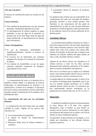 “Año de la Inversión para el Desarrollo Rural y la Seguridad Alimentaria”
Página | 6
¿Por qué se produce?
El proceso de eutroficación puede ser causado de dos
maneras:
Causas Naturales:
Alta cantidad de precipitaciones por que arrastran
pesticidas o fertilizantes aplicados en el suelo.
La descomposición de materia orgánica en aguas
profundas, ya que las algas de la superficie no
permiten que la luz solar llegue hasta las algas del
fondo produciendo su descomposición (no pueden
hacer fotosíntesis).
Causas Antropogénicas:
El uso de detergentes polifosfatados y
alquilbencensulfonatos, aceleran el proceso de
eutroficación.
El excesivo uso de fertilizantes que contienen
nitrógeno (N2), porque el N2 aumenta el crecimiento
de plantas.
Los sistemas de alcantarillado, ya que sus aguas
contienen materiales compuestos de nitrógeno,
especialmente fecas y orina.
CONTAMINACION DEL SUELO
La contaminación del suelo es la alteración de su
equilibrio natural, debido a la aplicación de técnicas
inadecuadas, al amontonamiento de desechos, a la
urbanización y al abuso en la cantidad y la frecuencia
del uso de venenos contra plantas e insectos indeseables
trayendo consigo la disminución de la cantidad y de la
fertilidad del suelo.
La contaminación del suelo por las actividades
humanas.
La contaminación del suelo puede tener una amplia
variedad de causas. Algunos de los motivos más
frecuentes son:
el uso de pesticidas en la agricultura
la ruptura de tanques de almacenamiento
subterráneo
filtraciones desde zonas de rellenos sanitarios o
vertederos
acumulación directa de desechos de productos
industriales
Los químicos más comunes que son responsables de la
contaminación del suelo son: derivados del petróleo,
pesticidas, solventes y otros metales pesados. Éste
fenómeno es una consecuencia del alto grado de
industrialización, la cada vez más creciente utilización
de químicos y la falta de gestión y control por parte tanto
de las empresas como de los mismos gobiernos de los
distintos países
Actividades Mineras
La actividad minera también contamina los suelos, a
través de las aguas de relave. De este modo, llegan hasta
ellos ciertos elementos químicos como mercurio (Hg),
cadmio (Cd), cobre (Cu), arsénico (As), plomo (Pb),
etcétera. Por ejemplo: el mercurio que se origina en las
industrias de cemento, industria del papel, plantas de
cloro y soda, actividad volcánica, etcétera.
Algunos de sus efectos tóxicos son: alteración en el
sistema nervioso y renal. En los niños, provoca
disminución del coeficiente intelectual; en los adultos,
altera su carácter, poniéndolos más agresivos.
Otro caso es el arsénico que se origina en la industria
minera. Este mineral produce efectos tóxicos a nivel de
la piel, pulmones, corazón y sistema nervioso.
La peligrosidad de los metales pesados es mayor al no
ser química ni biológicamente degradables, por lo que
una vez emitidos pueden permanecer en el medio
ambiente durante cientos de años. Los elementos que
han experimentado mayores incrementos en su
producción en los últimos años son: Al, Ni, Cr, Cd y V.
Plaguicidas
La población mundial ha crecido en forma abismante
en estos últimos 40 a 50 años. Este aumento
demográfico exige al hombre un gran desafío en
relación con los recursos alimenticios, lo cual implica
una utilización más intensiva de los suelos, con el fin de
obtener un mayor rendimiento agrícola.
En agricultura, la gran amenaza son las plagas, y en el
intento por controlarlas se han utilizado distintos
productos químicos.
 