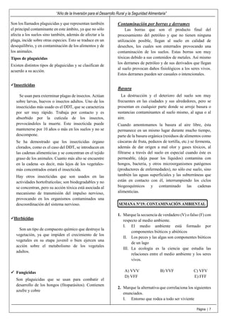 “Año de la Inversión para el Desarrollo Rural y la Seguridad Alimentaria”
Página | 7
Son los llamados plaguicidas y que representan también
el principal contaminante en este ámbito, ya que no sólo
afecta a los suelos sino también, además de afectar a la
plaga, incide sobre otras especies. Esto se traduce en un
desequilibrio, y en contaminación de los alimentos y de
los animales.
Tipos de plaguicidas
Existen distintos tipos de plaguicidas y se clasifican de
acuerdo a su acción.
Insecticidas
Se usan para exterminar plagas de insectos. Actúan
sobre larvas, huevos o insectos adultos. Uno de los
insecticidas más usado es el DDT, que se caracteriza
por ser muy rápido. Trabaja por contacto y es
absorbido por la cutícula de los insectos,
provocándoles la muerte. Este insecticida puede
mantenerse por 10 años o más en los suelos y no se
descompone.
Se ha demostrado que los insecticidas órgano
clorados, como es el caso del DDT, se introducen en
las cadenas alimenticias y se concentran en el tejido
graso de los animales. Cuanto más alto se encuentre
en la cadena -es decir, más lejos de los vegetales-
más concentrados estará el insecticida.
Hay otros insecticidas que son usados en las
actividades hortofrutícolas; son biodegradables y no
se concentran, pero su acción tóxica está asociada al
mecanismo de transmisión del impulso nervioso,
provocando en los organismos contaminados una
descoordinación del sistema nervioso.
Herbicidas
Son un tipo de compuesto químico que destruye la
vegetación, ya que impiden el crecimiento de los
vegetales en su etapa juvenil o bien ejercen una
acción sobre el metabolismo de los vegetales
adultos.
Fungicidas
Son plaguicidas que se usan para combatir el
desarrollo de los hongos (fitoparásitos). Contienen
azufre y cobre
Contaminación por borras y derrames
Las borras que son el producto final del
procesamiento del petróleo y que no tienen ninguna
utilización posible, llegan al suelo en calidad de
desechos, los cuales son enterrados provocando una
contaminación de los suelos. Estas borras son muy
tóxicas debido a sus contenidos de metales. Así mismo
los derrames de petróleo y de sus derivados que llegan
al suelo provocan daños fisiológicos a los seres vivos.
Estos derrames pueden ser casuales o intencionales.
Basura
La destrucción y el deterioro del suelo son muy
frecuentes en las ciudades y sus alrededores, pero se
presentan en cualquier parte donde se arroje basura o
sustancias contaminantes al suelo mismo, al agua o al
aire.
Cuando amontonamos la basura al aire libre, ésta
permanece en un mismo lugar durante mucho tiempo,
parte de la basura orgánica (residuos de alimentos como
cáscaras de fruta, pedazos de tortilla, etc.) se fermenta,
además de dar origen a mal olor y gases tóxicos, al
filtrarse a través del suelo en especial cuando éste es
permeable, (deja pasar los líquidos) contamina con
hongos, bacteria, y otros microorganismos patógenos
(productores de enfermedades), no sólo ese suelo, sino
también las aguas superficiales y las subterráneas que
están en contacto con él, interrumpiendo los ciclos
biogeoquímicos y contaminado las cadenas
alimenticias.
SEMANA N°19: CONTAMINACIÓN AMBIENTAL
1. Marque la secuencia de verdadero (V) o falso (F) con
respecto al medio ambiente.
I. El medio ambiente está formado por
componentes bióticos y abióticos
II. Los peces y las algas son componentes bióticos
de un lago
III. La ecología es la ciencia que estudia las
relaciones entre el medio ambiente y los seres
vivos.
A) VVV B) VVF C) VFV
D) VFF E) FFF
2. Marque la alternativa que correlaciona los siguientes
enunciados.
I. Entorno que rodea a todo ser viviente
 