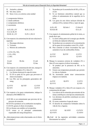 “Año de la Inversión para el Desarrollo Rural y la Seguridad Alimentaria”
Página | 8
II. Animales y plantas
III. Sol, luna, suelos
IV. Seres vivos y su entorno como unidad
( ) componentes bióticos
( ) medio ambiente
( ) componentes abióticos
( ) ecosistema
A) II, III, I, IV B) II, I, III, IV
C) I, II, III, IV
D) III, II, I, IV E) IV, I, III, II
3. Con respecto a la contaminación del aire relacione lo
siguiente:
a. Descargas eléctricas
b. Volcanes
c. Motores de combustión
( ) CO, CO2, NOx
( ) O3 y NOx
( ) SO2
A) acb B) cba C) cab
D) bca E) bac
4. Con respecto a la contaminación del aire, marque la
secuencia de verdadero (V) o falso (F)
I. Los freones destruyen la capa de ozono
II. El CO es parte de los gases que provocan el
efecto invernadero.
III. Los NOx son los principales generadores del
smog.
A) VVV B) VFF C) VVF
D) VFV E) FVV
5. Con respecto a los gases contaminantes, indique la
alternativa INCORRECTA:
A) El SO2 es un contaminante que proviene de los
procesos de tostación.
B) El CO es producto en la combustión incompleta.
C) El CO2 genera el efecto invernadero.
D) Los freones son estables en la troposfera
E) El ozono es el principal contaminante
responsable del smog fotoquímico.
6. ¿Qué proposiciones están relacionadas con el efecto
invernadero?
I. Se produce por la acumulación de SO2 y CO2 en
el aire
II. Es un fenómeno atmosférico natural que se
refiere al calentamiento de la superficie de la
tierra
III. Los gases de este efecto incluyen dióxido de
carbono (CO2), metano (CH4) y vapor de agua.
A) II y III B) Solo I C) Solo II
D) Solo III E) I y II
7. Con respecto al calentamiento global de la tierra, se
puede decir que:
I. La tierra refleja parte de la energía que absorbe
en forma de radiación infrarroja.
II. Se produce por un aumento en la concentración
de los gases de invernadero como CO2 y H2O
III. Para controlar el efecto invernadero hay que
aumentar el uso de combustibles fósiles.
A) VVF B) FVF C) FVV
D) VVV E) VFV
8. Marque la secuencia correcta de verdadero (V) o
falso (F) con respecto al efecto invernadero
I. Se produce por la presencia de SO3 en la
atmosfera.
II. Genera una temperatura promedio que permite
la vida en el planeta.
III. Su incremento puede tener consecuencias
trágicas en el planeta.
A) FVF B) FFV C) FVV
D) VVV E) VFF
9. Marque verdadero (V) o falso (F) con respecto a la
contaminación del agua
I. Los relaves de los minerales provenientes de las
minas contribuyen a este tipo de contaminación.
II. Los derrames de petróleo constituyen un serio
contaminante
III. El ozono contamina el agua de mares
IV. El desecho de compuestos fosfatados altera la
vida de ríos y lagunas.
A) VVVV B) VFFF C) FVFV
D) VVFV E) VFFV
10.¿Cuál de las siguientes actividades contamina
directamente los suelos?
 