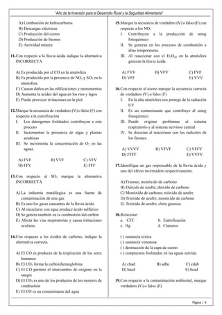 “Año de la Inversión para el Desarrollo Rural y la Seguridad Alimentaria”
Página | 9
A) Combustión de hidrocarburos
B) Descargas eléctricas
C) Producción del ozono
D) Producción de freones
E) Actividad minera
11.Con respecto a la lluvia ácida indique la alternativa
INCORRECTA
A) Es producida por el CO en la atmósfera
B) Es producido por la presencia de NOx y SO2 en la
atmósfera
C) Causan daños en las edificaciones y monumentos
D) Aumenta la acidez del agua en los ríos y lagos
E) Puede provocar irritaciones en la piel.
12.Marque la secuencia de verdadero (V) o falso (F) con
respecto a la eutrofización
I. Los detergentes fosfatados contribuyen a este
proceso
II. Incrementan la presencia de algas y plantas
acuáticas
III. Se incrementa la concentración de O2 en las
aguas.
A) FVF B) VVF C) VFV
D) FFV E) FFF
13.Con respecto al SO2 marque la alternativa
INCORRECTA
A) La industria metalúrgica es una fuente de
contaminación de este gas
B) Es uno los gases causantes de la lluvia ácida
C) Al mezclarse con agua produce ácido sulfúrico
D) Se genera también en la combustión del carbón
E) Afecta las vías respiratorias y causa irritaciones
oculares.
14.Con respecto a los óxidos de carbono, indique la
alternativa correcta.
A) El CO es producto de la respiración de los seres
humanos
B) El CO2 forma la carboxihemoglobina
C) El CO permite el intercambio de oxígeno en la
sangre
D) El CO2 es uno de los productos de los motores de
combustión
E) El CO es un contaminante del agua
15.Marque la secuencia de verdadero (V) o falso (F) con
respecto a los NOx
I. Contribuyen a la producción de smog
fotoquímico
II. Se generan en los procesos de combustión a
altas temperaturas.
III. Al reaccionar con el H2O(g) en la atmósfera
generan la lluvia ácida
A) FVV B) VFV C) FVF
D) VFF E) VVV
16.Con respecto al ozono marque la secuencia correcta
de verdadero (V) o falso (F)
I. En la alta atmósfera nos protege de la radiación
UV
II. Es un contaminante que contribuye al smog
fotoquímico
III. Puede originar problemas al sistema
respiratorio y al sistema nervioso central
IV. Se disocian al reaccionar con los radicales de
los freones.
A) VVVV B) VFVF C) VFFV
D) FFFF E) VVFV
17.Identifique un gas responsable de la lluvia ácida y
uno del efecto invernadero respectivamente.
A) Freones; monóxido de carbono
B) Dióxido de azufre; dióxido de carbono
C) Monóxido de carbono; trióxido de azufre
D) Trióxido de azufre; monóxido de carbono
E) Trióxido de azufre; cloro gaseoso
18.Relacione:
a. CFC b. Eutrofización
c. Hg d. Cianuros
( ) sustancia toxica
( ) sustancia venenosa
( ) destrucción de la capa de ozono
( ) compuestos fosfatados en las aguas servida
A) cbad B) adbc C) cdab
D) bacd E) bcad
19.Con respecto a la contaminación ambiental, marque
verdadero (V) o falso (F)
 
