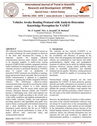 @ IJTSRD | Available Online @ www.ijtsrd.com
ISSN No: 2456
International
Research
Special Issue
Vehicles Awake Routing Protocol with Analysis Determine
Knowledge Perception for VANET
Mr. P. Senth
1,2
1
Dept of Computer Science and Engineering
3
Dept of
Veltech Hightech Dr Rangarajan Dr Sakunthala Engineering College
ABSTRACT
The Vehicular Ad-hoc Networks (VANET) ascents as
an surface technology for smart transport as observed
in the latter date decennary.The routing is the
important element for keeping effectual
communication between smart vehicles, which need
to be entreated snappily. A traffic-aware routing
protocol (TARCO) that considers integrated real
traffic conditions for integrating delivery paths over a
vehicular environs is presented. Routing in VANETs
plays 0 crucial role in production of
networks.VANET protocols are classified as topology
based and position based concordat. Device
(D2D) communication is admired as a propitious
technique as granting the reliable integration between
vehicles. The D2D-based vehic
communication links coincide by recycling the similar
sequence property, solution in a more intricate
Combat scenario. Thus the access mode switch and
resource allocation between cellular and VANETs
become a challenging issue. Each road segme
then assigned a weight according to the overall view
of the traffic conditions and updated systematically to
reflect traffic variations. Finally, the road segments
providing operative and dependable data paths were
used to frame a routing path with latched connectivity
and a short distribution lag to the destination.
Simulation results showed that the use of TARCO
leads to high network performance in terms of the
packet delivery ratio, end-to-end delay and
communication upward.
Keywords: VANET, TARCO, D2D.
@ IJTSRD | Available Online @ www.ijtsrd.com | Special Issue Publication | Jun 201
ISSN No: 2456 - 6470 | www.ijtsrd.com | Special Issue
International Journal of Trend in Scientific
Research and Development (IJTSRD)
Special Issue – Active Galaxy
Vehicles Awake Routing Protocol with Analysis Determine
Knowledge Perception for VANET
Senthil1
, Mrs. A. Jayanthi2
, R. Shobana3
2
Assistant Professor, 3
PG Scholar
Science and Engineering, 2
Dept of Information Technology,
Dept of Master of Computer Application
Veltech Hightech Dr Rangarajan Dr Sakunthala Engineering College
Avadi, Chennai, India
hoc Networks (VANET) ascents as
an surface technology for smart transport as observed
in the latter date decennary.The routing is the
important element for keeping effectual
smart vehicles, which need
aware routing
protocol (TARCO) that considers integrated real-time
traffic conditions for integrating delivery paths over a
vehicular environs is presented. Routing in VANETs
le in production of
networks.VANET protocols are classified as topology
based and position based concordat. Device-to-device
(D2D) communication is admired as a propitious
technique as granting the reliable integration between
based vehicle-to-vehicle
communication links coincide by recycling the similar
sequence property, solution in a more intricate
Combat scenario. Thus the access mode switch and
resource allocation between cellular and VANETs
become a challenging issue. Each road segment was
then assigned a weight according to the overall view
of the traffic conditions and updated systematically to
reflect traffic variations. Finally, the road segments
providing operative and dependable data paths were
latched connectivity
and a short distribution lag to the destination.
Simulation results showed that the use of TARCO
leads to high network performance in terms of the
end delay and
1. Introduction
The vehicular ad hoc network (VANET) is an
emanate paradigm that has the prepatent to improve
the inviolability and efficiency of portage in the
future. Since the propagation and migration pattern of
vehicles are constrained by road la
systematizations, digital maps and geographical
locations of vehicles can be useful for making routing
decisions. However, varying vehicle mobility often
results in unreliable connectivity and inferable
irrational service quality. Therefo
for VANET should be capable of overcoming these
drawbacks.
Position-based routing protocols are the most
appropriate for VANET. In these protocols, genuine
network and traffic information are essential to avoid
the selection of unfavorable paths. Some studies have
affiliate the concept of dividing a road segment into
fixed-size cells and then selecting a vehicle closest to
the cell centre as the traffic information representative
in each cell.
However, the distribution of vehicl
and some of the selected information collectors may
not always be located close to the corresponding cell
centres. Consequently, some vehicles are not included
in the information collection process because of the
limited hauling inclusion of the selected information
collectors. Hence, the collected information may not
represent the real road conditions. To address the
aforementioned problem, a cooperative information
2018 P - 59
Special Issue Publication
Scientific
Vehicles Awake Routing Protocol with Analysis Determine
Dept of Information Technology,
Veltech Hightech Dr Rangarajan Dr Sakunthala Engineering College
The vehicular ad hoc network (VANET) is an
emanate paradigm that has the prepatent to improve
the inviolability and efficiency of portage in the
future. Since the propagation and migration pattern of
vehicles are constrained by road layouts and traffic
systematizations, digital maps and geographical
locations of vehicles can be useful for making routing
decisions. However, varying vehicle mobility often
results in unreliable connectivity and inferable
irrational service quality. Therefore, routing protocols
for VANET should be capable of overcoming these
based routing protocols are the most
appropriate for VANET. In these protocols, genuine
network and traffic information are essential to avoid
unfavorable paths. Some studies have
affiliate the concept of dividing a road segment into
size cells and then selecting a vehicle closest to
the cell centre as the traffic information representative
However, the distribution of vehicles is often random,
and some of the selected information collectors may
not always be located close to the corresponding cell
centres. Consequently, some vehicles are not included
in the information collection process because of the
on of the selected information
collectors. Hence, the collected information may not
represent the real road conditions. To address the
aforementioned problem, a cooperative information
 