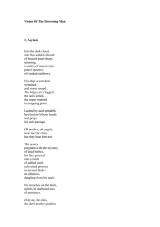 Vision Of The Drowning Man




1. Asylum


Into the dark cloud,
into this sodden shroud
of bruised pearl drops,
spinning,
a vortex of woven rain,
petrol spectres,
oil soaked rainbows.

His ship is wrecked,
wretched
and storm tossed.
The bilges are clogged,
the sails soiled,
the ropes strained
to snapping point.

Lashed by acid spindrift,
he clutches bilious hands
and prays
for safe passage.

Oh mother, oh angels,
hear me! he cries,
but they hear him not.

The waves
pregnant with the mystery
of dead babies,
his face pressed
into a mesh
of cabled steel,
salt rotted grooves
in ancient flesh -
an albatross
dangling from his neck.

He crouches on the deck,
spirals in starboard arcs
of penitence.

Help me, he cries,
the dark mother goddess
 