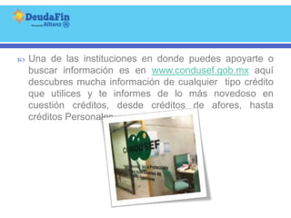    Una de las instituciones en donde puedes apoyarte o
    buscar información es en www.condusef.gob.mx aquí
    descubres mucha información de cualquier tipo crédito
    que utilices y te informes de lo más novedoso en
    cuestión créditos, desde créditos de afores, hasta
    créditos Personales.
 