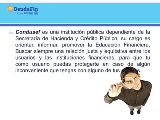   Condusef es una institución pública dependiente de la
    Secretaría de Hacienda y Crédito Público; su cargo es
    orientar, informar, promover la Educación Financiera,
    Buscar siempre una relación justa y equitativa entre los
    usuarios y las instituciones financieras, para que tu
    como usuario puedas protegerte en caso de algún
    inconveniente que tengas con alguno de tus créditos.
 