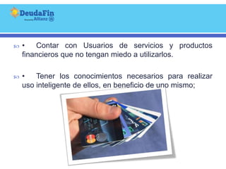    •   Contar con Usuarios de servicios y productos
    financieros que no tengan miedo a utilizarlos.

   •   Tener los conocimientos necesarios para realizar
    uso inteligente de ellos, en beneficio de uno mismo;
 