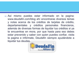    Así mismo puedes estar informado en la pagina:
    www.deudafin.com/blog ahí encontraras diversos temas
    y notas acerca de los créditos de tarjetas de crédito,
    departamentales y créditos personales financieros,
    además de diversas formas de liquidar tus créditos si ya
    te encuentras en mora, por que hasta para eso debes
    estar prevenido y saber con quien puedes confiar, visita
    la pagina e infórmate, Deudafin siempre ayudándote a
    liquidar tus deudas.
 