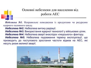 Основні небезпеки для населення від
роботи АЕС
Небезпека №1. Неправильне поводження із продуктами чи ресурсами
ядерного паливного циклу.
Небезпека №2. Небезпека витоку радіації.
Небезпека №3. Використання ядерної технології у військових цілях.
Небезпека №4. Небезпека аварії внаслідок «людського» фактору.
Небезпека №5. Небезпека подовження терміну експлуатації, що
призводить до поступового зростання частоти відмов на АЕС, які
несуть ризик великої аварії.
 