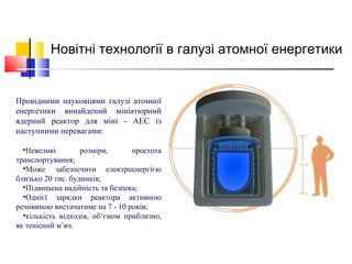 Провідними науковцями галузі атомної
енергетики винайдений мініатюрний
ядерний реактор для міні - АЕС із
наступними перевагами:
•Невеликі розміри, простота
транспортування;
•Може забезпечити електроенергією
близько 20 тис. будинків;
•Підвищена надійність та безпека;
•Однієї зарядки реактора активною
речовиною вистачатиме на 7 - 10 років;
•кількість відходів, об’ємом приблизно,
як тенісний м’яч.
Новітні технології в галузі атомної енергетики
 