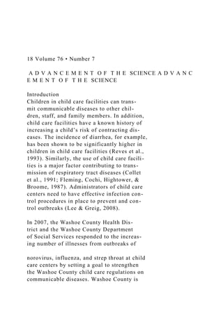 18 Volume 76 • Number 7
A D V A N C E M E N T O F T H E SCIENCE A D V A N C
E M E N T O F T H E SCIENCE
Introduction
Children in child care facilities can trans-
mit communicable diseases to other chil-
dren, staff, and family members. In addition,
child care facilities have a known history of
increasing a child’s risk of contracting dis-
eases. The incidence of diarrhea, for example,
has been shown to be significantly higher in
children in child care facilities (Reves et al.,
1993). Similarly, the use of child care facili-
ties is a major factor contributing to trans-
mission of respiratory tract diseases (Collet
et al., 1991; Fleming, Cochi, Hightower, &
Broome, 1987). Administrators of child care
centers need to have effective infection con-
trol procedures in place to prevent and con-
trol outbreaks (Lee & Greig, 2008).
In 2007, the Washoe County Health Dis-
trict and the Washoe County Department
of Social Services responded to the increas-
ing number of illnesses from outbreaks of
norovirus, influenza, and strep throat at child
care centers by setting a goal to strengthen
the Washoe County child care regulations on
communicable diseases. Washoe County is
 