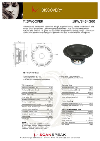 MIDWOOFER

18W/8434G00

The Discovery series offer traditional design, superior sound, a solid construction, and
a wide range of variants. Combining these elements - plus a wealth of technical
features and finesses - it gives our customers the possibility of acquiring a tailor-made
Scan-Speak solution with very good performance at a reasonable low price point!

KEY FEATURES:
— High Output 89dB @ 2,83V
— Magnet System w. Alu Ring
— Die cast Alu Chassis vented below spider

T-S Parameters
Resonance frequency [fs]

— Coated NRSC Fibre Glass Cone
— Low Damping SBR Rubber Surround

Electrical Data
50 Hz

Nominal impedance [Zn]

Mechanical Q factor [Qms]

7.58

Minimum impedance [Zmin]

Electrical Q factor [Qes]

0.46

Maximum impedance [Zo]

0.43

DC resistance [Re]

Total Q factor [Qts]
Force factor [Bl]
Mechanical resistance [Rms]
Moving mass [Mms]
Suspension compliance [Cms]

7.2 Tm

13.7 g
0.74 mm/N
132 mm

Effective piston area [Sd]

137 cm²

Sensitivity (2.83V/1m)
Ratio Bl/√Re
Ratio fs/Qts

97.9 Ω
5.6 Ω
0.55 mH

0.57 kg/s

Effective diaph. diameter [D]

Equivalent volume [Vas]

Voice coil inductance [Le]

8Ω
6.7 Ω

19.5 l

Power Handling
100h RMS noise test (IEC 17.1)
Long-term max power (IEC 17.3)

Voice coil diameter
Voice coil height

3.05 N/√W

Voice coil layers
Height of gap
Linear excursion

Notes:
IEC specs. refer to IEC 60268-5 third edition.
All Scan-Speak products are RoHS compliant.
Data are subject to change without notice.
Datasheet updated: February 22, 2011.

170 W

Voice Coil and Magnet Data

88.7 dB

115 Hz

55 W

Max mech. excursion
Unit weight

N.C. Madsensvej 1 — 6920 Videbæk — Denmark — Phone: +45 6040 5200 — www.scan-speak.dk

32 mm
13.4 mm
2
5 mm
± 4.2 mm
± 8 mm
1.3 kg

 