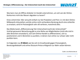 Wanzl Ges.m.b.H.
Fachmarktstraße 10
2334 Vösendorf
Austria
17
24.03.2015
Strategie | Differenzierung – Der Unterschied macht den Unterschied
Quelle: zukunftdeshandels.de
Was kann man als Offline-Anbieter im Handel unternehmen, um sich von der Online-
Konkurrenz nicht das Wasser abgraben zu lassen?
Eines scheint klar: Wer versucht einfach nur bei Produkten und Preis 1:1 mit dem Online-
Mitbewerb mitzuziehen und die online nicht vorhandene Beratung durch eine schlechte
zu ersetzen, wird im Preisvergleich sehr oft verlieren, manchmal alles.
Das Motto lautet „Differenzierung! Der Unterschied macht den Unterschied!“
Und bei genauerer Betrachtung gibt es eine Reihe von Möglichkeiten (nicht alle sind in
allen Branchen einsetzbar!), sich vom Online-Handel zu differenzieren, sich zu
positionieren und in Bereichen zu punkten, in denen man online nur schwer oder nicht
punkten kann.
Im Folgenden nun 8 Ideen wie Sie sich im Einzelhandel gegen Preisvergleich,
Beratungsdiebstahl und online Discount-Preise erfolgreich zur Wehr setzen können.
 