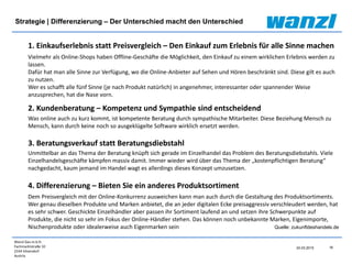 Wanzl Ges.m.b.H.
Fachmarktstraße 10
2334 Vösendorf
Austria
18
24.03.2015
Strategie | Differenzierung – Der Unterschied macht den Unterschied
Quelle: zukunftdeshandels.de
1. Einkaufserlebnis statt Preisvergleich – Den Einkauf zum Erlebnis für alle Sinne machen
Vielmehr als Online-Shops haben Offline-Geschäfte die Möglichkeit, den Einkauf zu einem wirklichen Erlebnis werden zu
lassen.
Dafür hat man alle Sinne zur Verfügung, wo die Online-Anbieter auf Sehen und Hören beschränkt sind. Diese gilt es auch
zu nutzen.
Wer es schafft alle fünf Sinne (je nach Produkt natürlich) in angenehmer, interessanter oder spannender Weise
anzusprechen, hat die Nase vorn.
2. Kundenberatung – Kompetenz und Sympathie sind entscheidend
Was online auch zu kurz kommt, ist kompetente Beratung durch sympathische Mitarbeiter. Diese Beziehung Mensch zu
Mensch, kann durch keine noch so ausgeklügelte Software wirklich ersetzt werden.
3. Beratungsverkauf statt Beratungsdiebstahl
Unmittelbar an das Thema der Beratung knüpft sich gerade im Einzelhandel das Problem des Beratungsdiebstahls. Viele
Einzelhandelsgeschäfte kämpfen massiv damit. Immer wieder wird über das Thema der „kostenpflichtigen Beratung“
nachgedacht, kaum jemand im Handel wagt es allerdings dieses Konzept umzusetzen.
4. Differenzierung – Bieten Sie ein anderes Produktsortiment
Dem Preisvergleich mit der Online-Konkurrenz ausweichen kann man auch durch die Gestaltung des Produktsortiments.
Wer genau dieselben Produkte und Marken anbietet, die an jeder digitalen Ecke preisaggressiv verschleudert werden, hat
es sehr schwer. Geschickte Einzelhändler aber passen ihr Sortiment laufend an und setzen ihre Schwerpunkte auf
Produkte, die nicht so sehr im Fokus der Online-Händler stehen. Das können noch unbekannte Marken, Eigenimporte,
Nischenprodukte oder idealerweise auch Eigenmarken sein
 
