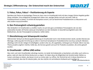 Wanzl Ges.m.b.H.
Fachmarktstraße 10
2334 Vösendorf
Austria
19
24.03.2015
Strategie | Differenzierung – Der Unterschied macht den Unterschied
Quelle: zukunftdeshandels.de
5. Fokus, Fokus, Fokus! – Positionierung als Experte
Nachdem die Fläche ein kostspieliges Thema ist, kann man im Einzelhandel nicht mit dem riesigen Online-Angebot großer
Shops mithalten. Eine erfolgreiche Strategie kann daher sein, weniger Breite und sehr viel mehr Tiefe im
Produktsortiment zu bieten. Es erhöht die Kompetenz enorm, sich auf bestimmte Produktbereiche zu fokussieren und
alles andere rauszuschmeißen.
6. Den Preisvergleich schwierig gestalten
Was Verkäufern im Einzelhandel zu schaffen macht, ist auch der ganz unmittelbare Preisvergleich, der von den
potenziellen Kunden oft frecher weise per Smartphone vor dem Verkäufer im Geschäft durchgeführt wird. Alle
Maßnahmen, die den Preisvergleich erschweren, helfen daher.
7. Dienstleistung zum Schwerpunkt machen
Während der Verkauf von Beratungsdienstleistung im Einzelhandel noch in den Kinderschuhen steckt, werden Dienste wie
Montage, Lieferung oder Einrichtung vor allem in technisch komplexeren Produktbereichen durchaus verkauft. Meistens
allerdings nicht mit der nötigen Ernsthaftigkeit, sondern eher als, oft ungeliebtes, Anhängsel zum Produkt. Wenn man das
Thema proaktiv angehen möchte, hieße das, die Services gezielt und auch für Produkte anzubieten, die online gekauft
wurden.
8. Einzelhandel – offline UND online
Was mehr und mehr Einzelhändler allerdings machen, ist, beide Vertriebskanäle zu bearbeiten und selber auch online zu
gehen, statt sich über die Online-Konkurrenz zu ärgern. So haben diese die Möglichkeit die Vorteile beider Welten zu
nutzen und etwas zu bieten, das besser ist als nur online oder nur offline. Die Technik hat sich in diesen Bereichen so
rasant entwickelt, dass das für absolut jeden, der das möchte mit vertretbarem Aufwand auch machbar ist.
 
