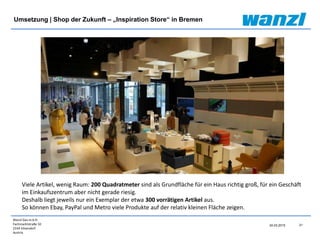 Wanzl Ges.m.b.H.
Fachmarktstraße 10
2334 Vösendorf
Austria
21
24.03.2015
Umsetzung | Shop der Zukunft – „Inspiration Store“ in Bremen
Viele Artikel, wenig Raum: 200 Quadratmeter sind als Grundfläche für ein Haus richtig groß, für ein Geschäft
im Einkaufszentrum aber nicht gerade riesig.
Deshalb liegt jeweils nur ein Exemplar der etwa 300 vorrätigen Artikel aus.
So können Ebay, PayPal und Metro viele Produkte auf der relativ kleinen Fläche zeigen.
 