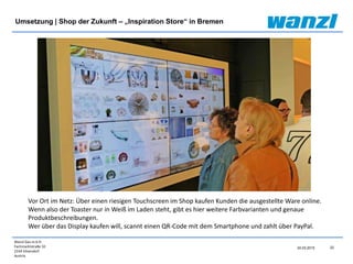 Wanzl Ges.m.b.H.
Fachmarktstraße 10
2334 Vösendorf
Austria
22
24.03.2015
Umsetzung | Shop der Zukunft – „Inspiration Store“ in Bremen
Vor Ort im Netz: Über einen riesigen Touchscreen im Shop kaufen Kunden die ausgestellte Ware online.
Wenn also der Toaster nur in Weiß im Laden steht, gibt es hier weitere Farbvarianten und genaue
Produktbeschreibungen.
Wer über das Display kaufen will, scannt einen QR-Code mit dem Smartphone und zahlt über PayPal.
 
