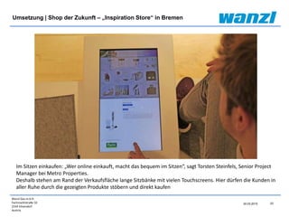Wanzl Ges.m.b.H.
Fachmarktstraße 10
2334 Vösendorf
Austria
23
24.03.2015
Umsetzung | Shop der Zukunft – „Inspiration Store“ in Bremen
Im Sitzen einkaufen: „Wer online einkauft, macht das bequem im Sitzen“, sagt Torsten Steinfels, Senior Project
Manager bei Metro Properties.
Deshalb stehen am Rand der Verkaufsfläche lange Sitzbänke mit vielen Touchscreens. Hier dürfen die Kunden in
aller Ruhe durch die gezeigten Produkte stöbern und direkt kaufen
 