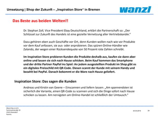 Wanzl Ges.m.b.H.
Fachmarktstraße 10
2334 Vösendorf
Austria
24
24.03.2015
Umsetzung | Shop der Zukunft – „Inspiration Store“ in Bremen
Andreas und Kirstin van Geene – Einscannen und liefern lassen: „Am spannendsten ist
sicherlich die Variante, einen QR-Code zu scannen und sich die Dinge sofort nach Hause
schicken zu lassen. Am nervigsten am Online-Handel ist schließlich der Umtausch.“
Dr. Stephan Zoll, Vice President Ebay Deutschland, erklärt die Partnerschaft so: „Der
Schlüssel zur Zukunft des Handels ist eine gezielte Vernetzung aller Vertriebskanäle.“
Dazu gehören eben auch Geschäfte vor Ort, denn Kunden wollen nach wie vor Produkte
vor dem Kauf anfassen, sie aus- oder anprobieren. Das spüren Online-Händler wie
Zalando, der wegen einer Rücksendequote von 50 Prozent rote Zahlen schreibt.
Im Inspiration Store probieren Kunden die Produkte deshalb aus, kaufen sie dann aber
online und lassen sie sich nach Hause schicken. Beim Kauf kommen das Smartphone
und der dritte Partner PayPal ins Spiel: An jedem ausgestellten Produkt im Shop gibt es
ein digitales Preisschild mit QR-Code. Diesen scannt der Kunde mit seinem Handy und
bezahlt bei PayPal. Danach bekommt er die Ware nach Hause geliefert.
Das Beste aus beiden Welten!!
Inspiration Store: Das sagen die Kunden
 