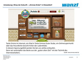 Wanzl Ges.m.b.H.
Fachmarktstraße 10
2334 Vösendorf
Austria
25
24.03.2015
Umsetzung | Shop der Zukunft – „Emmas Enkel“ in Düsseldorf
Tante Emma im Internet, ein iPad in Tante Emmas Guter Stube, ein Onlinesupermarkt
oder das freundliche Gesicht hinter der Ladentheke:
In diesem Spannungsfeld werden Sie bei uns zeitlos einkaufen.
Denn wir verknüpfen das Beste aus der „guten alten Zeit“ mit der Technik des
Internetzeitalters. Quelle: www.emmas-enkel.de
 