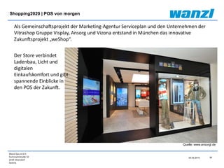 Wanzl Ges.m.b.H.
Fachmarktstraße 10
2334 Vösendorf
Austria
38
24.03.2015
Shopping2020 | POS von morgen
Quelle: www.ansorgl.de
Als Gemeinschaftsprojekt der Marketing-Agentur Serviceplan und den Unternehmen der
Vitrashop Gruppe Visplay, Ansorg und Vizona entstand in München das innovative
Zukunftsprojekt „weShop“.
Der Store verbindet
Ladenbau, Licht und
digitalen
Einkaufskomfort und gibt
spannende Einblicke in
den POS der Zukunft.
 