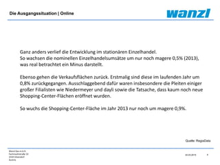 Wanzl Ges.m.b.H.
Fachmarktstraße 10
2334 Vösendorf
Austria
24.03.2015 4
Quelle: RegiaData
Ganz anders verlief die Entwicklung im stationären Einzelhandel.
So wachsen die nominellen Einzelhandelsumsätze um nur noch magere 0,5% (2013),
was real betrachtet ein Minus darstellt.
Ebenso gehen die Verkaufsflächen zurück. Erstmalig sind diese im laufenden Jahr um
0,8% zurückgegangen. Ausschlaggebend dafür waren insbesondere die Pleiten einiger
großer Filialisten wie Niedermeyer und dayli sowie die Tatsache, dass kaum noch neue
Shopping-Center-Flächen eröffnet wurden.
So wuchs die Shopping-Center-Fläche im Jahr 2013 nur noch um magere 0,9%.
Die Ausgangssituation | Online
 
