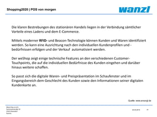 Wanzl Ges.m.b.H.
Fachmarktstraße 10
2334 Vösendorf
Austria
41
24.03.2015
Shopping2020 | POS von morgen
Quelle: www.ansorgl.de
Die klaren Bestrebungen des stationären Handels liegen in der Verbindung sämtlicher
Vorteile eines Ladens und dem E-Commerce.
Mittels moderner RFID- und Beacon-Technologie können Kunden und Waren identifiziert
werden. So kann eine Ausrichtung nach den individuellen Kundenprofilen und -
bedürfnissen erfolgen und der Verkauf automatisiert werden.
Der weShop zeigt einige technische Features an den verschiedenen Customer-
Touchpoints, die auf die individuellen Bedürfnisse des Kunden eingehen und darüber
hinaus weitere schaffen.
So passt sich die digitale Waren- und Preispräsentation im Schaufenster und im
Eingangsbereich dem Geschlecht des Kunden sowie den Informationen seiner digitalen
Kundenkarte an.
 