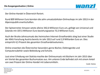 Wanzl Ges.m.b.H.
Fachmarktstraße 10
2334 Vösendorf
Austria
24.03.2015 6
Der Online-Handel in Österreich floriert.
Rund 809 Millionen Euro konnten die zehn umsatzstärksten Onlineshops im Jahr 2013 in der
Alpenrepublik erwirtschaften.
Der Spitzenreiter Amazon setzte alleine 342,6 Millionen Euro um, gefolgt von Universal und
Zalando mit 107,5 Millionen Euro beziehungsweise 72,5 Millionen Euro.
Auch der Brutto-Jahresumsatz des heimischen Internet-Einzelhandels stieg laut einer Studie
der KMU Forschung Austria bereits im Jahr 2013 auf rund 2,9 Milliarden Euro an. Dies
entspricht 4,5 Prozent des gesamten Einzelhandelsvolumens.
Online erwerben die Österreicher besonders gerne Bücher, Elektrogeräte und
Computerzubehör sowie Bekleidung und Schuhe.
Laut einer Erhebung von Statista machte der Onlineumsatz mit Büchern im Jahr 2013 über
ein Viertel des gesamten Buchumsatzes aus. Am unteren Ende befindet sich mit einem Anteil
von zwei Prozent der Online-Handel mit Lebensmitteln.
Die Ausgangssituation | Online
Quelle: Statista
 