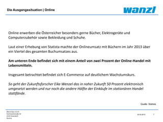 Wanzl Ges.m.b.H.
Fachmarktstraße 10
2334 Vösendorf
Austria
24.03.2015 7
Die Ausgangssituation | Online
Online erwerben die Österreicher besonders gerne Bücher, Elektrogeräte und
Computerzubehör sowie Bekleidung und Schuhe.
Laut einer Erhebung von Statista machte der Onlineumsatz mit Büchern im Jahr 2013 über
ein Viertel des gesamten Buchumsatzes aus.
Am unteren Ende befindet sich mit einem Anteil von zwei Prozent der Online-Handel mit
Lebensmitteln.
Insgesamt betrachtet befindet sich E-Commerce auf deutlichem Wachstumskurs.
So geht der Zukunftsforscher Eike Wenzel das in naher Zukunft 50 Prozent elektronisch
umgesetzt werden und nur noch die andere Hälfte der Einkäufe im stationären Handel
stattfände.
Quelle: Statista
 