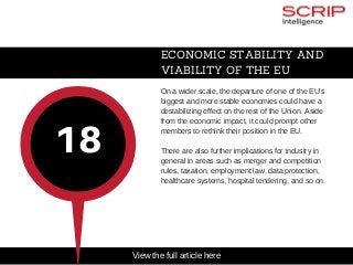 ECONOMIC STABILITY AND
VIABILITY OF THE EU
On a wider scale, the departure of one of the EU's
biggest and more stable economies could have a
destabilizing effect on the rest of the Union. Aside
from the economic impact, it could prompt other
members to rethink their position in the EU.
There are also further implications for industry in
general in areas such as merger and competition
rules, taxation, employment law, data protection,
healthcare systems, hospital tendering, and so on.
18
View the full article here
 